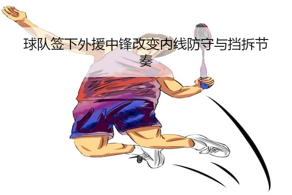 球队签下外援中锋改变内线防守与挡拆节奏